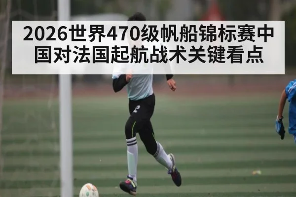 2026世界470级帆船锦标赛中国对法国起航战术关键看点