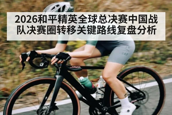 2026和平精英全球总决赛中国战队决赛圈转移关键路线复盘分析